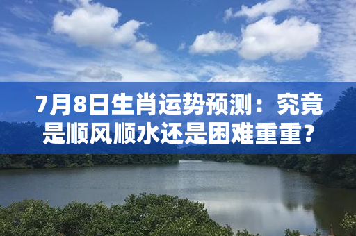 7月8日生肖运势预测：究竟是顺风顺水还是困难重重？