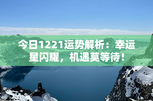 今日1221运势解析：幸运星闪耀，机遇莫等待！