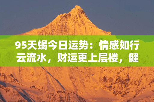 95天蝎今日运势：情感如行云流水，财运更上层楼，健康稳如泰山，幸福美满如意想！