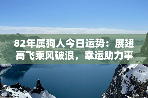 82年属狗人今日运势：展翅高飞乘风破浪，幸运助力事业成功！