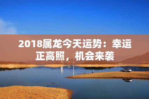 2018属龙今天运势：幸运正高照，机会来袭