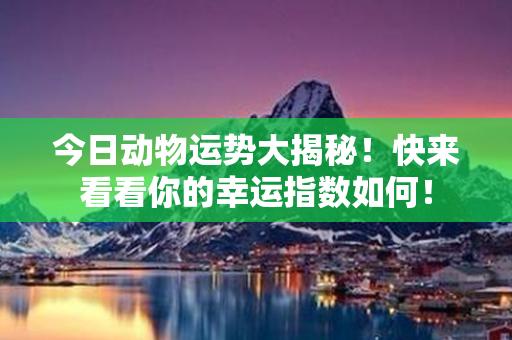 今日动物运势大揭秘！快来看看你的幸运指数如何！