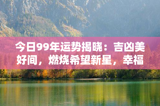 今日99年运势揭晓：吉凶美好间，燃烧希望新星，幸福满盈久留