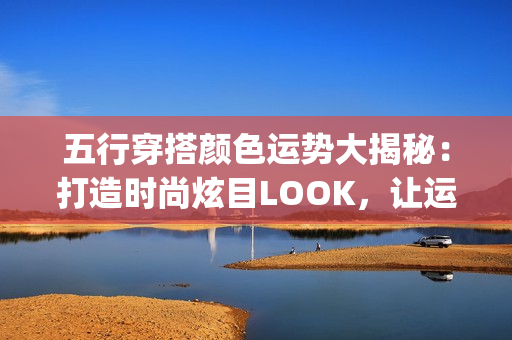 五行穿搭颜色运势大揭秘：打造时尚炫目LOOK，让运气up up！