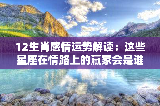 12生肖感情运势解读：这些星座在情路上的赢家会是谁？