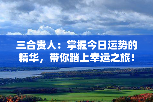 三合贵人：掌握今日运势的精华，带你踏上幸运之旅！