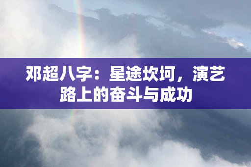 邓超八字：星途坎坷，演艺路上的奋斗与成功