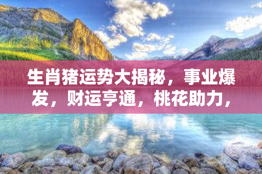 生肖猪运势大揭秘，事业爆发，财运亨通，桃花助力，健康福泽