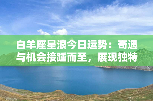 白羊座星浪今日运势：奇遇与机会接踵而至，展现独特魅力的时刻来临！