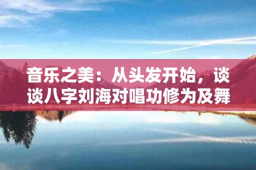 音乐之美：从头发开始，谈谈八字刘海对唱功修为及舞台感染力的作用