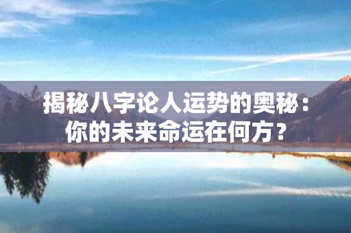 揭秘八字论人运势的奥秘：你的未来命运在何方？