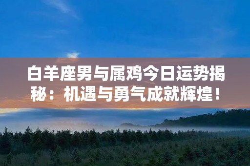 白羊座男与属鸡今日运势揭秘：机遇与勇气成就辉煌！