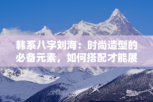 韩系八字刘海：时尚造型的必备元素，如何搭配才能展现个人魅力？