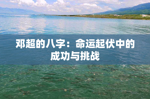 邓超的八字：命运起伏中的成功与挑战