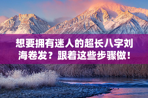 想要拥有迷人的超长八字刘海卷发？跟着这些步骤做！