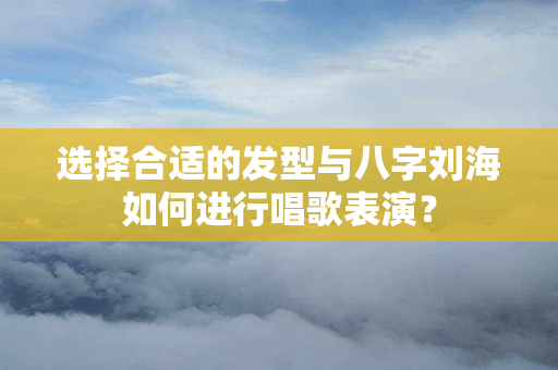 选择合适的发型与八字刘海如何进行唱歌表演？