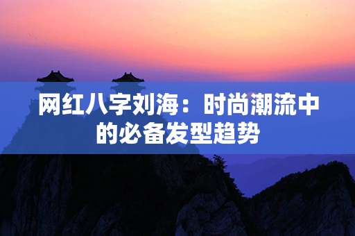 网红八字刘海：时尚潮流中的必备发型趋势