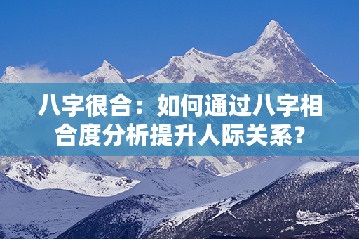 八字很合：如何通过八字相合度分析提升人际关系？