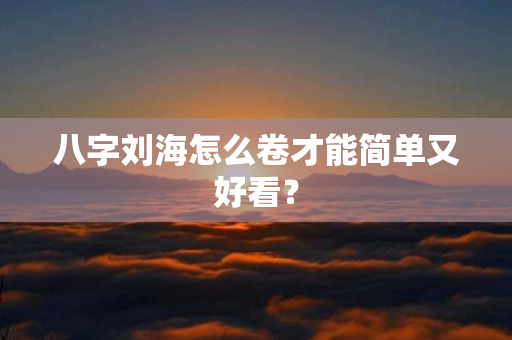 八字刘海怎么卷才能简单又好看？