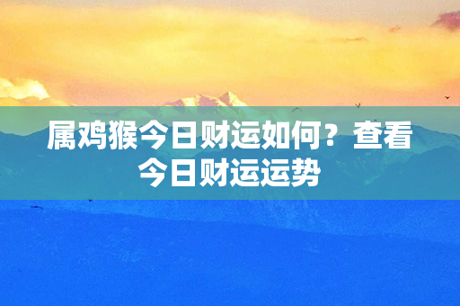 属鸡猴今日财运如何？查看今日财运运势