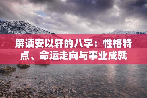 解读安以轩的八字：性格特点、命运走向与事业成就