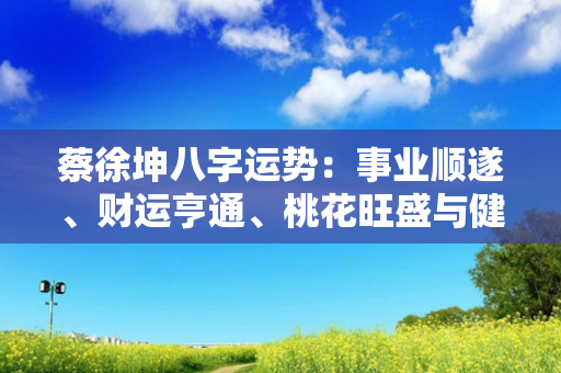 蔡徐坤八字运势：事业顺遂、财运亨通、桃花旺盛与健康平稳