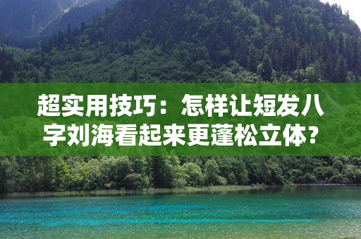 超实用技巧：怎样让短发八字刘海看起来更蓬松立体？