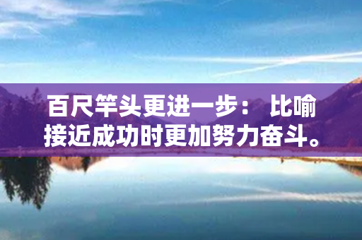 百尺竿头更进一步： 比喻接近成功时更加努力奋斗。