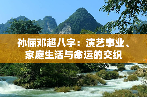 孙俪邓超八字：演艺事业、家庭生活与命运的交织