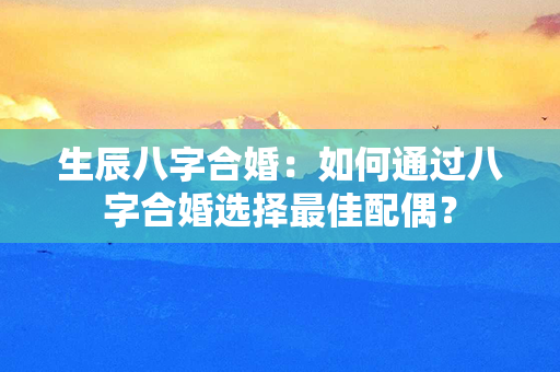 生辰八字合婚：如何通过八字合婚选择最佳配偶？