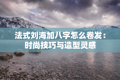 法式刘海加八字怎么卷发：时尚技巧与造型灵感