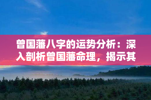 曾国藩八字的运势分析：深入剖析曾国藩命理，揭示其未来运势走向