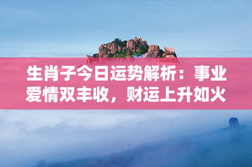 生肖子今日运势解析：事业爱情双丰收，财运上升如火箭，健康亦如骏马奔腾！