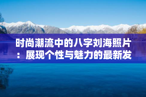 时尚潮流中的八字刘海照片：展现个性与魅力的最新发型趋势