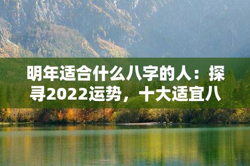 明年适合什么八字的人：探寻2022运势，十大适宜八字组合