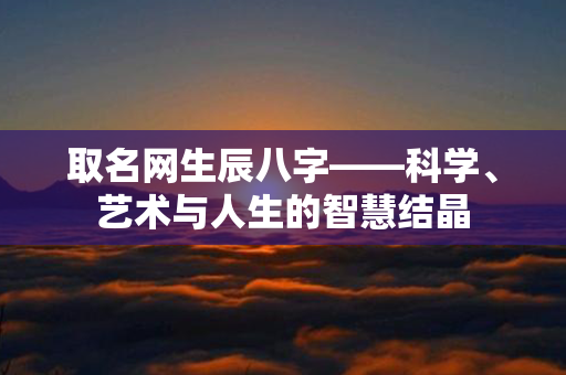 取名网生辰八字——科学、艺术与人生的智慧结晶