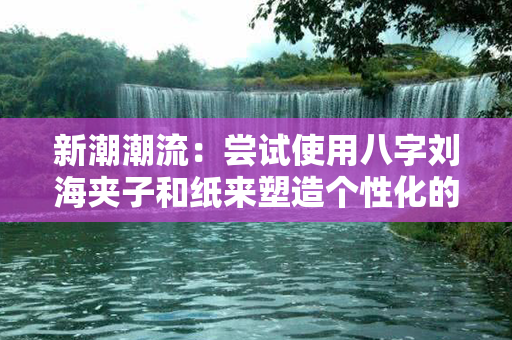 新潮潮流：尝试使用八字刘海夹子和纸来塑造个性化的时尚卷发