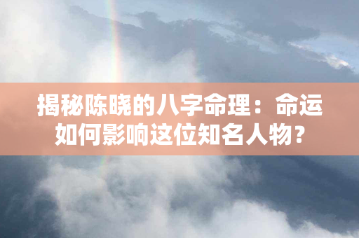 揭秘陈晓的八字命理：命运如何影响这位知名人物？