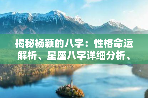 揭秘杨颖的八字：性格命运解析、星座八字详细分析、事业财运预测