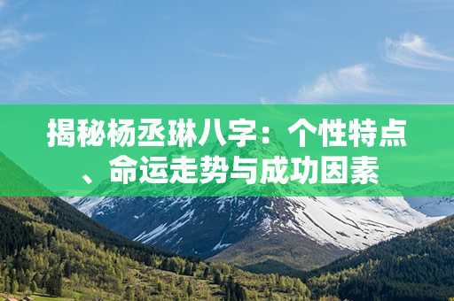 揭秘杨丞琳八字：个性特点、命运走势与成功因素