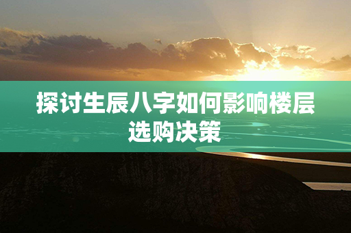 探讨生辰八字如何影响楼层选购决策