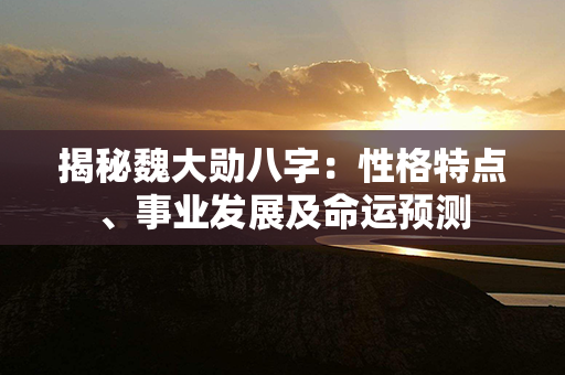 揭秘魏大勋八字：性格特点、事业发展及命运预测