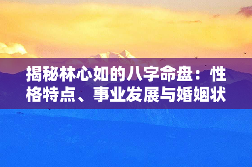 揭秘林心如的八字命盘：性格特点、事业发展与婚姻状况