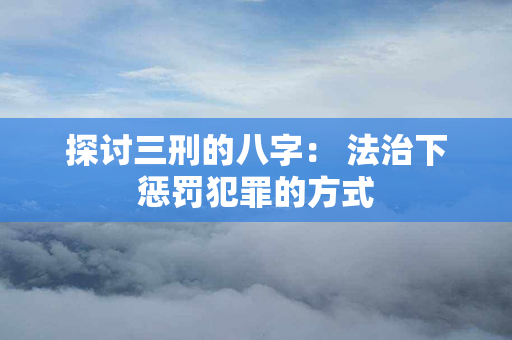 探讨三刑的八字： 法治下惩罚犯罪的方式