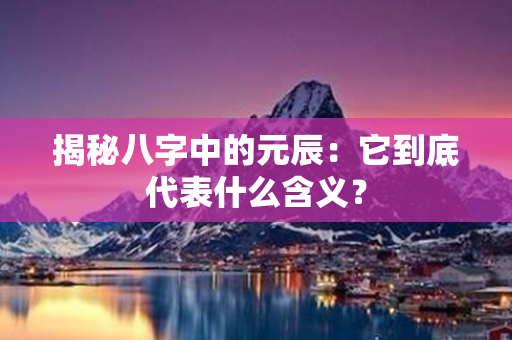 揭秘八字中的元辰：它到底代表什么含义？