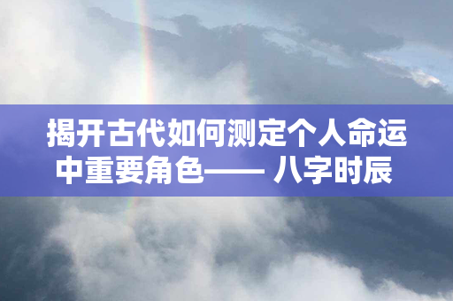 揭开古代如何测定个人命运中重要角色—— 八字时辰 的神秘面纱