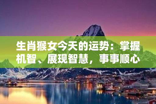 生肖猴女今天的运势：掌握机智、展现智慧，事事顺心如意！