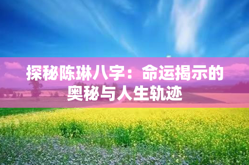 探秘陈琳八字：命运揭示的奥秘与人生轨迹