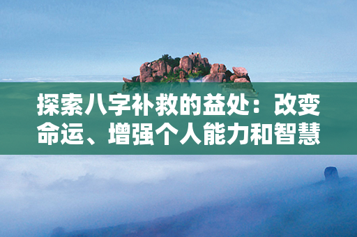 探索八字补救的益处：改变命运、增强个人能力和智慧