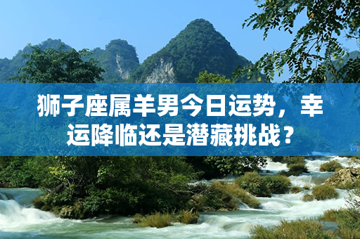 狮子座属羊男今日运势，幸运降临还是潜藏挑战？